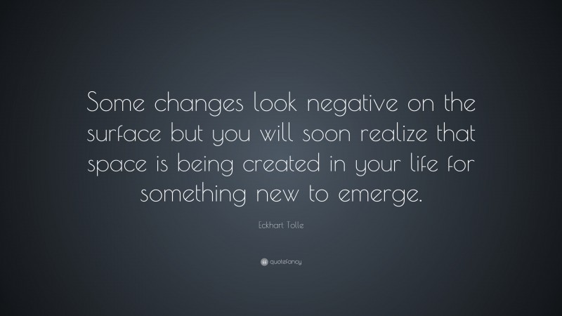 Eckhart Tolle Quote: “Some changes look negative on the surface but you will soon realize that space is being created in your life for something new to emerge.”