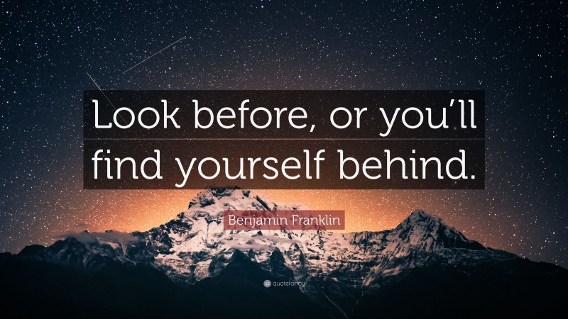 Benjamin Franklin Quote: “Look before, or you’ll find yourself behind.”