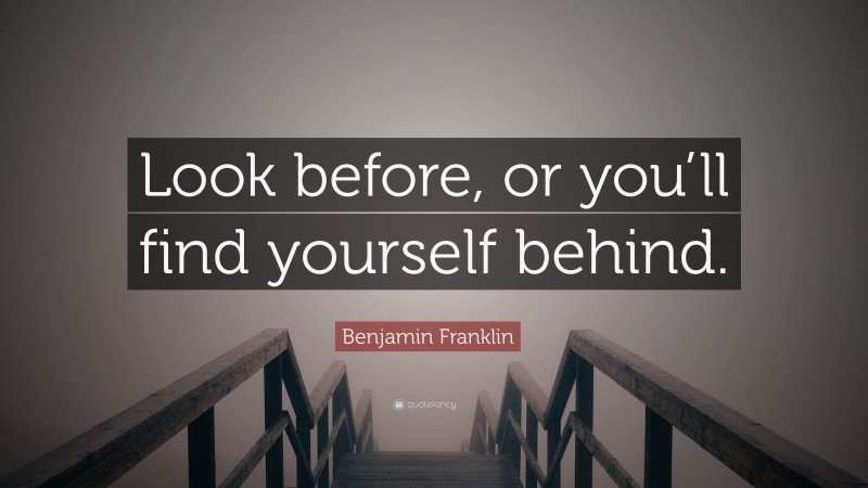 Benjamin Franklin Quote: “Look before, or you’ll find yourself behind.”
