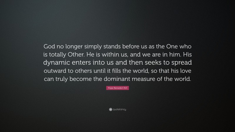 Pope Benedict XVI Quote: “God no longer simply stands before us as the One who is totally Other. He is within us, and we are in him. His dynamic enters into us and then seeks to spread outward to others until it fills the world, so that his love can truly become the dominant measure of the world.”