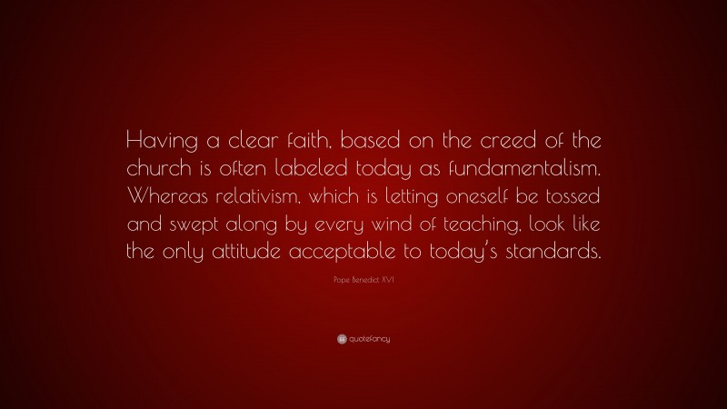 Pope Benedict XVI Quote: “Having a clear faith, based on the creed of the church is often labeled today as fundamentalism. Whereas relativism, which is letting oneself be tossed and swept along by every wind of teaching, look like the only attitude acceptable to today’s standards.”