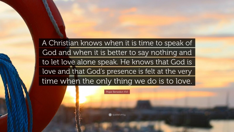 Pope Benedict XVI Quote: “A Christian knows when it is time to speak of God and when it is better to say nothing and to let love alone speak. He knows that God is love and that God’s presence is felt at the very time when the only thing we do is to love.”