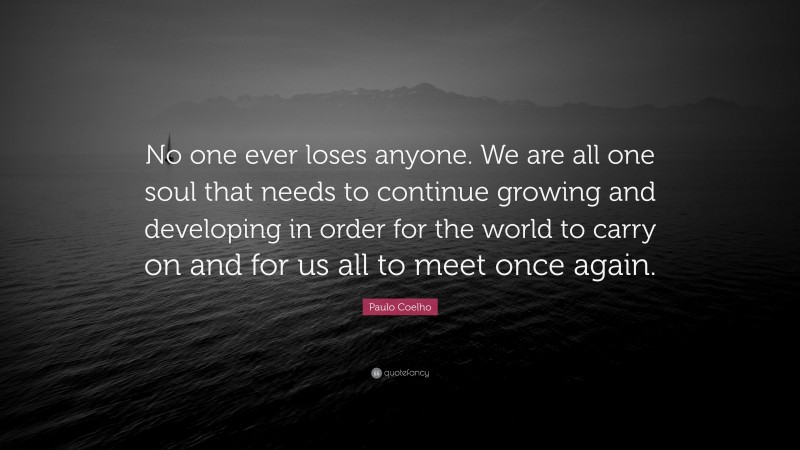 Paulo Coelho Quote: “No one ever loses anyone. We are all one soul that needs to continue growing and developing in order for the world to carry on and for us all to meet once again.”
