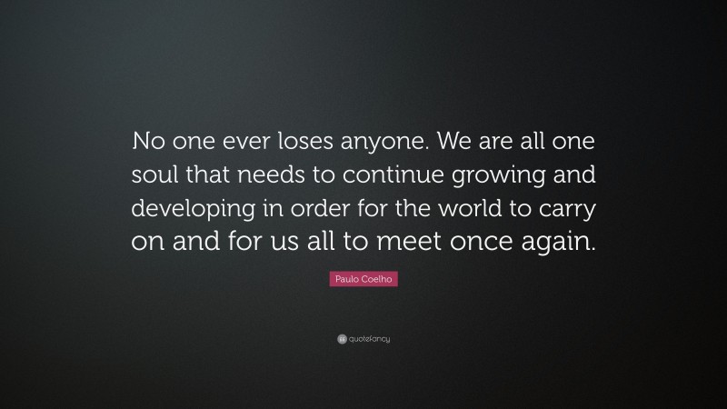 Paulo Coelho Quote: “No one ever loses anyone. We are all one soul that needs to continue growing and developing in order for the world to carry on and for us all to meet once again.”