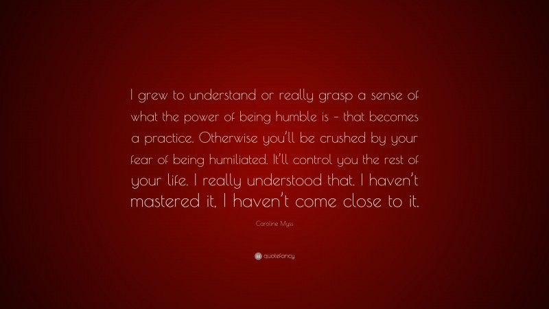 Caroline Myss Quote: “I grew to understand or really grasp a sense of what the power of being humble is – that becomes a practice. Otherwise you’ll be crushed by your fear of being humiliated. It’ll control you the rest of your life. I really understood that. I haven’t mastered it, I haven’t come close to it.”