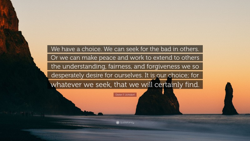 Dieter F. Uchtdorf Quote: “We have a choice. We can seek for the bad in others. Or we can make peace and work to extend to others the understanding, fairness, and forgiveness we so desperately desire for ourselves. It is our choice; for whatever we seek, that we will certainly find.”
