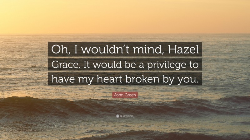 John Green Quote: “Oh, I wouldn’t mind, Hazel Grace. It would be a privilege to have my heart broken by you.”