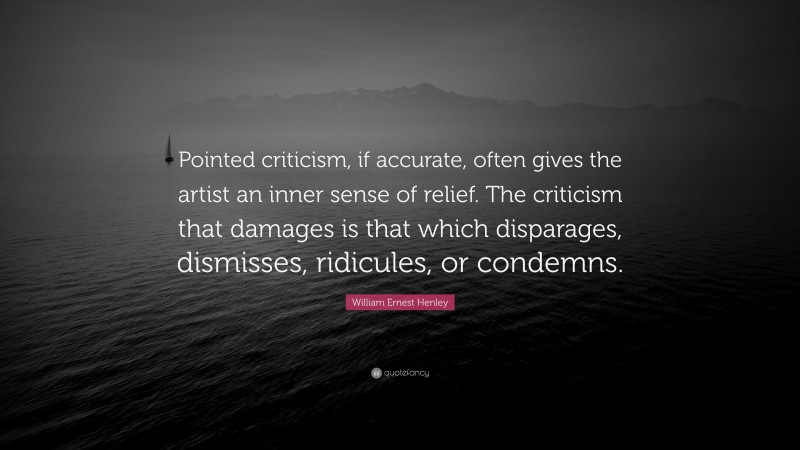 William Ernest Henley Quote: “Pointed criticism, if accurate, often gives the artist an inner sense of relief. The criticism that damages is that which disparages, dismisses, ridicules, or condemns.”