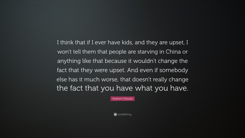 Stephen Chbosky Quote: “I think that if I ever have kids, and they are upset, I won’t tell them that people are starving in China or anything like that because it wouldn’t change the fact that they were upset. And even if somebody else has it much worse, that doesn’t really change the fact that you have what you have.”