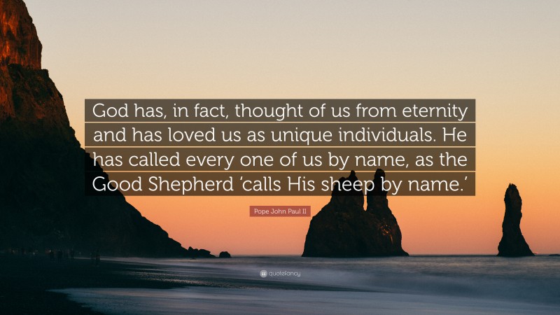Pope John Paul II Quote: “God has, in fact, thought of us from eternity and has loved us as unique individuals. He has called every one of us by name, as the Good Shepherd ‘calls His sheep by name.’”