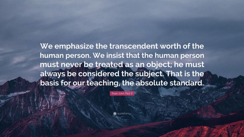 Pope John Paul II Quote: “We emphasize the transcendent worth of the human person. We insist that the human person must never be treated as an object; he must always be considered the subject. That is the basis for our teaching, the absolute standard.”