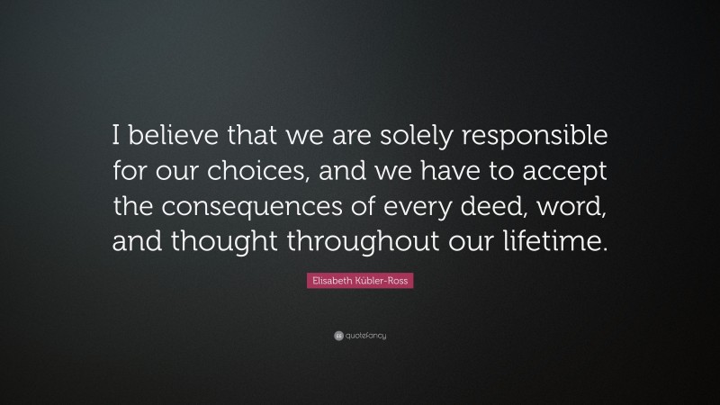 Elisabeth Kübler-Ross Quote: “I believe that we are solely responsible for our choices, and we have to accept the consequences of every deed, word, and thought throughout our lifetime.”