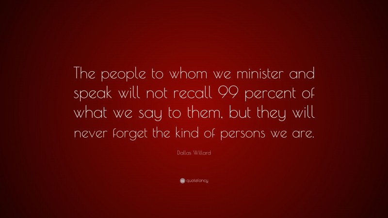 Dallas Willard Quote: “The people to whom we minister and speak will not recall 99 percent of what we say to them, but they will never forget the kind of persons we are.”