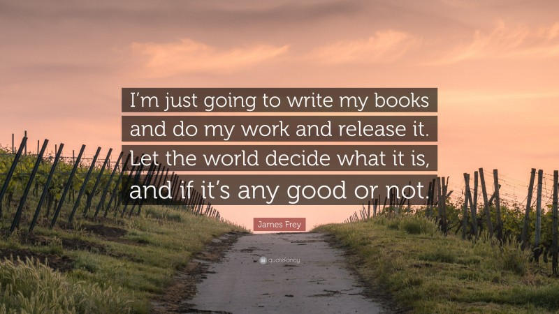 James Frey Quote: “I’m just going to write my books and do my work and release it. Let the world decide what it is, and if it’s any good or not.”