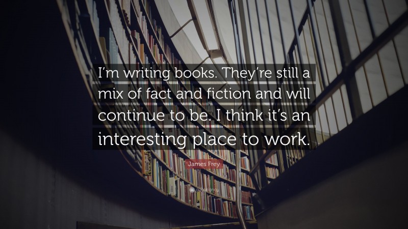 James Frey Quote: “I’m writing books. They’re still a mix of fact and fiction and will continue to be. I think it’s an interesting place to work.”
