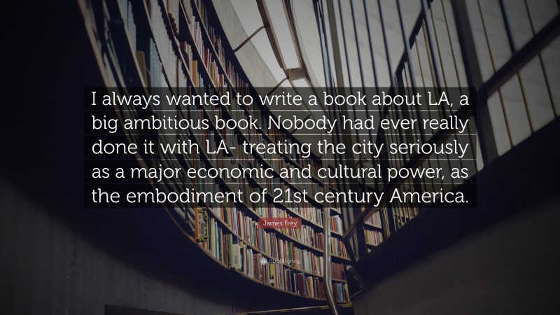 James Frey Quote: “I always wanted to write a book about LA, a big ambitious book. Nobody had ever really done it with LA- treating the city seriously as a major economic and cultural power, as the embodiment of 21st century America.”