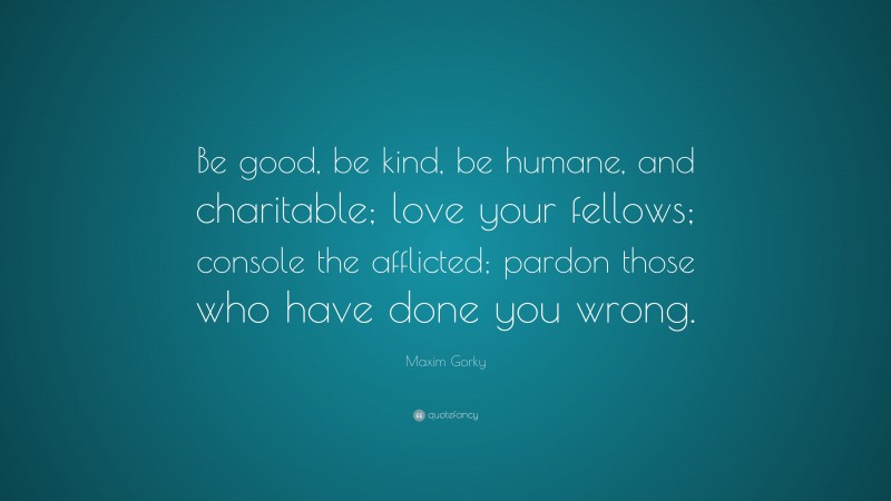 Maxim Gorky Quote: “Be good, be kind, be humane, and charitable; love your fellows; console the afflicted; pardon those who have done you wrong.”