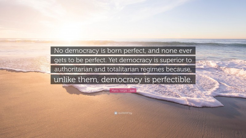 Mario Vargas Llosa Quote: “No democracy is born perfect, and none ever gets to be perfect. Yet democracy is superior to authoritarian and totalitarian regimes because, unlike them, democracy is perfectible.”