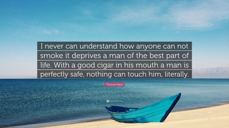 Thomas Mann Quote: “I never can understand how anyone can not smoke it deprives a man of the best part of life. With a good cigar in his mouth a man is perfectly safe, nothing can touch him, literally.”