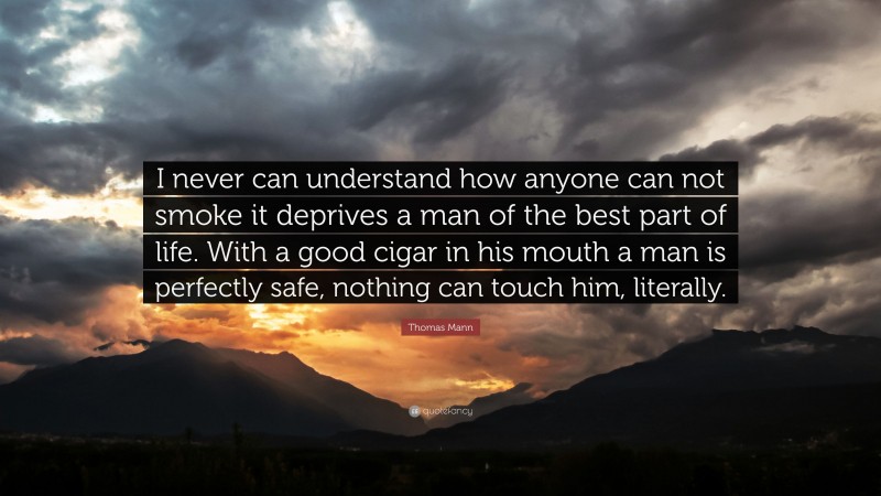 Thomas Mann Quote: “I never can understand how anyone can not smoke it deprives a man of the best part of life. With a good cigar in his mouth a man is perfectly safe, nothing can touch him, literally.”