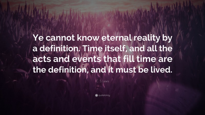 C. S. Lewis Quote: “Ye cannot know eternal reality by a definition. Time itself, and all the acts and events that fill time are the definition, and it must be lived.”