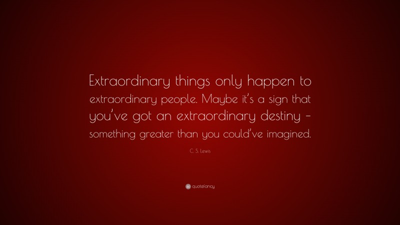 C. S. Lewis Quote: “Extraordinary things only happen to extraordinary people. Maybe it’s a sign that you’ve got an extraordinary destiny – something greater than you could’ve imagined.”