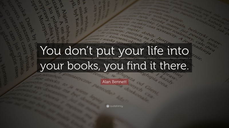 Alan Bennett Quote: “You don’t put your life into your books, you find it there.”