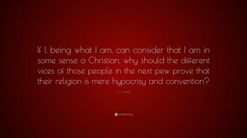 C. S. Lewis Quote: “If I, being what I am, can consider that I am in some sense a Christian, why should the different vices of those people in the next pew prove that their religion is mere hypocrisy and convention?”