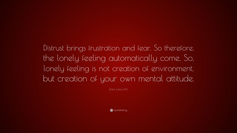 Dalai Lama XIV Quote: “Distrust brings frustration and fear. So therefore, the lonely feeling automatically come. So, lonely feeling is not creation of environment, but creation of your own mental attitude.”