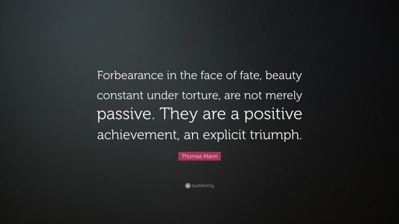 Thomas Mann Quote: “Forbearance in the face of fate, beauty constant under torture, are not merely passive. They are a positive achievement, an explicit triumph.”