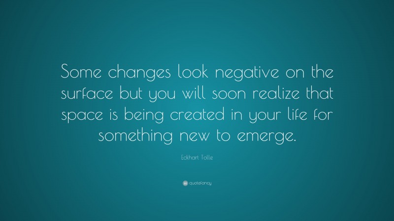 Eckhart Tolle Quote: “Some changes look negative on the surface but you will soon realize that space is being created in your life for something new to emerge.”