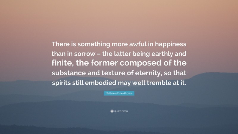 Nathaniel Hawthorne Quote: “There is something more awful in happiness than in sorrow – the latter being earthly and finite, the former composed of the substance and texture of eternity, so that spirits still embodied may well tremble at it.”