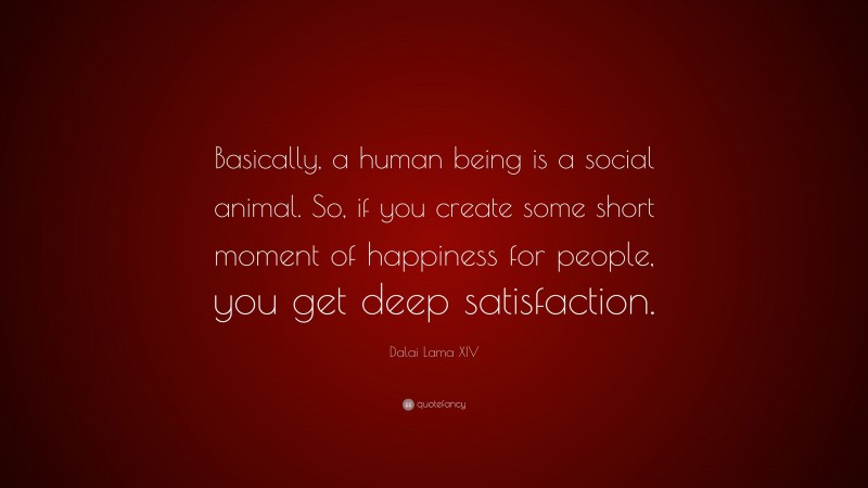Dalai Lama XIV Quote: “Basically, a human being is a social animal. So, if you create some short moment of happiness for people, you get deep satisfaction.”