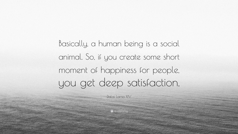 Dalai Lama XIV Quote: “Basically, a human being is a social animal. So, if you create some short moment of happiness for people, you get deep satisfaction.”