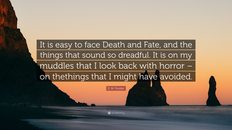 E. M. Forster Quote: “It is easy to face Death and Fate, and the things that sound so dreadful. It is on my muddles that I look back with horror – on thethings that I might have avoided.”