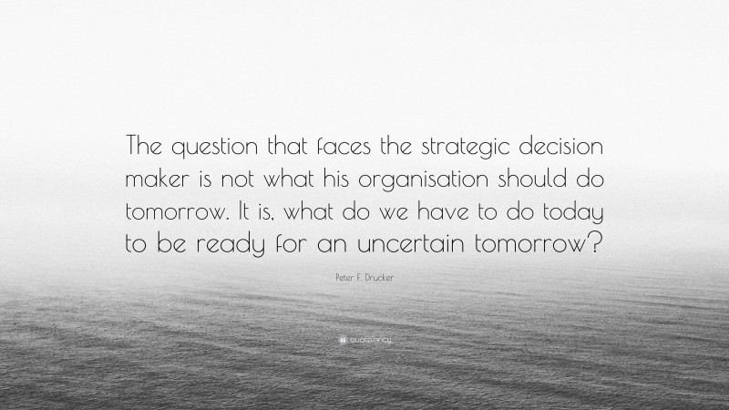 Peter F. Drucker Quote: “The question that faces the strategic decision maker is not what his organisation should do tomorrow. It is, what do we have to do today to be ready for an uncertain tomorrow?”