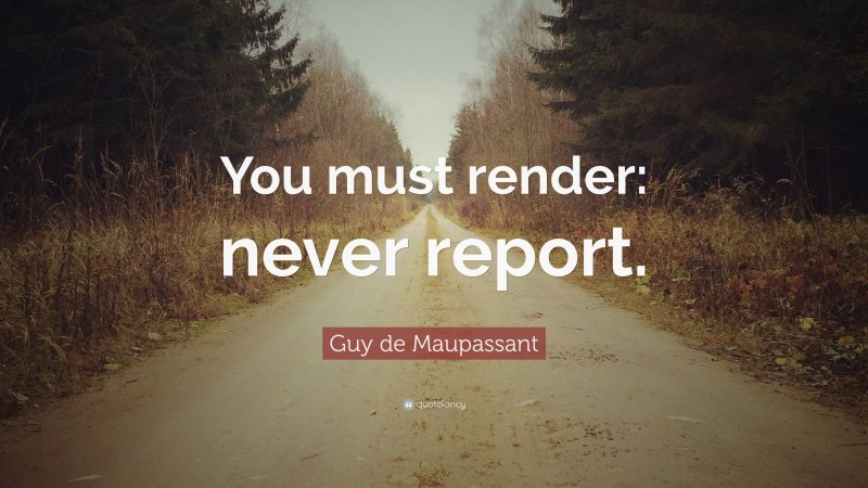 Guy de Maupassant Quote: “You must render: never report.”