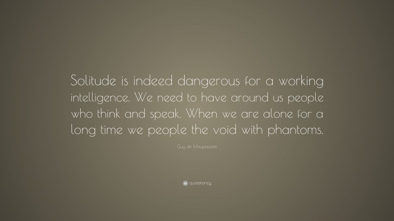 Guy de Maupassant Quote: “Solitude is indeed dangerous for a working intelligence. We need to have around us people who think and speak. When we are alone for a long time we people the void with phantoms.”