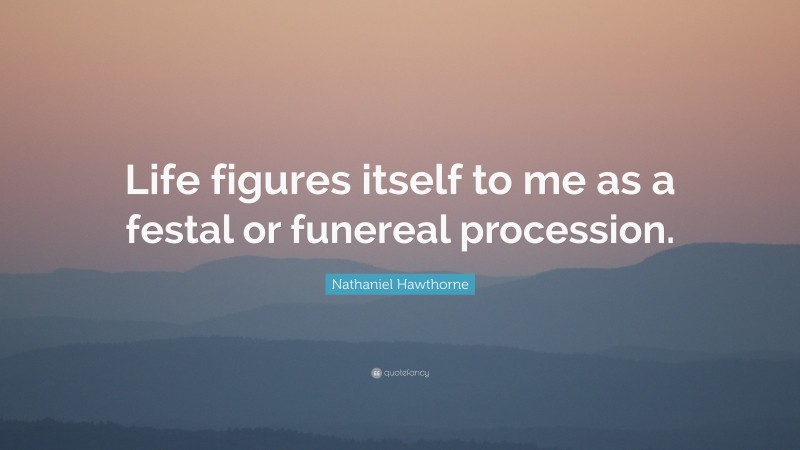 Nathaniel Hawthorne Quote: “Life figures itself to me as a festal or funereal procession.”