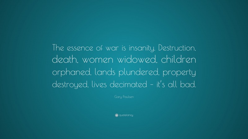 Gary Paulsen Quote: “The essence of war is insanity. Destruction, death, women widowed, children orphaned, lands plundered, property destroyed, lives decimated – it’s all bad.”