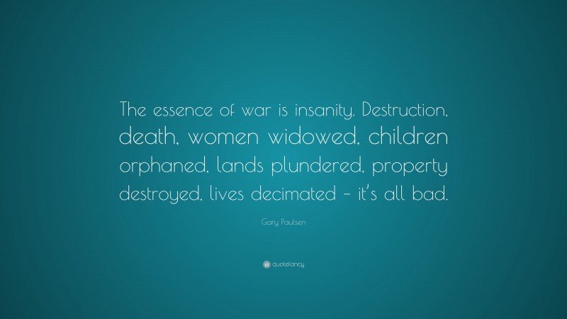 Gary Paulsen Quote: “The essence of war is insanity. Destruction, death, women widowed, children orphaned, lands plundered, property destroyed, lives decimated – it’s all bad.”