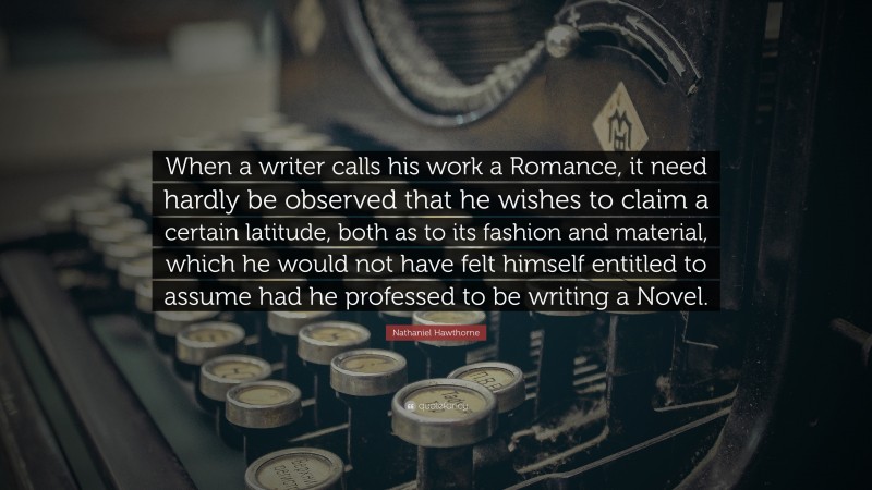 Romance Quotes: “When a writer calls his work a Romance, it need hardly be observed that he wishes to claim a certain latitude, both as to its fashion and material, which he would not have felt himself entitled to assume had he professed to be writing a Novel.” — Nathaniel Hawthorne