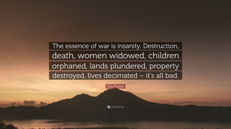 Gary Paulsen Quote: “The essence of war is insanity. Destruction, death, women widowed, children orphaned, lands plundered, property destroyed, lives decimated – it’s all bad.”