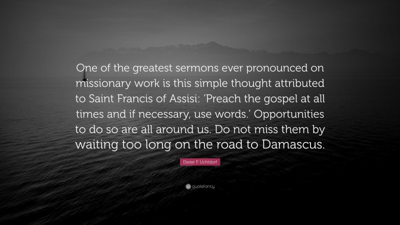 Dieter F. Uchtdorf Quote: “One of the greatest sermons ever pronounced on missionary work is this simple thought attributed to Saint Francis of Assisi: ‘Preach the gospel at all times and if necessary, use words.’ Opportunities to do so are all around us. Do not miss them by waiting too long on the road to Damascus.”