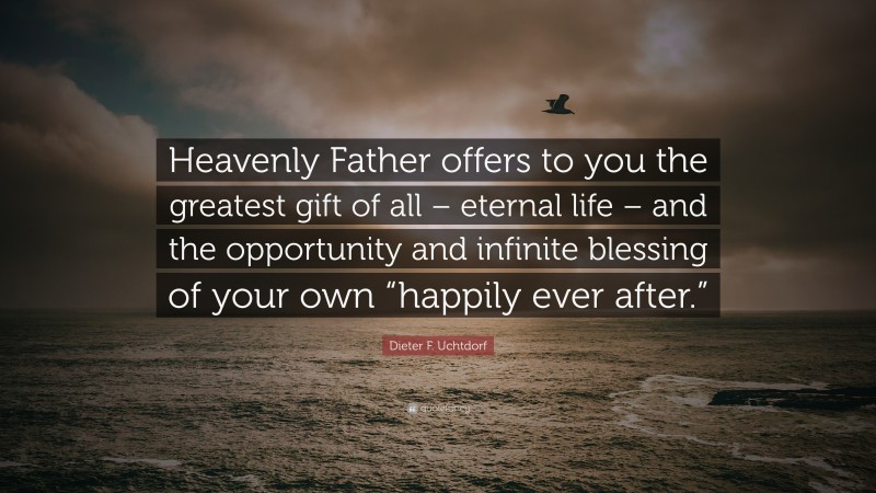 Dieter F. Uchtdorf Quote: “Heavenly Father offers to you the greatest gift of all – eternal life – and the opportunity and infinite blessing of your own “happily ever after.””