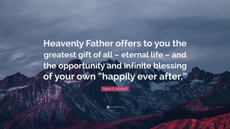 Dieter F. Uchtdorf Quote: “Heavenly Father offers to you the greatest gift of all – eternal life – and the opportunity and infinite blessing of your own “happily ever after.””