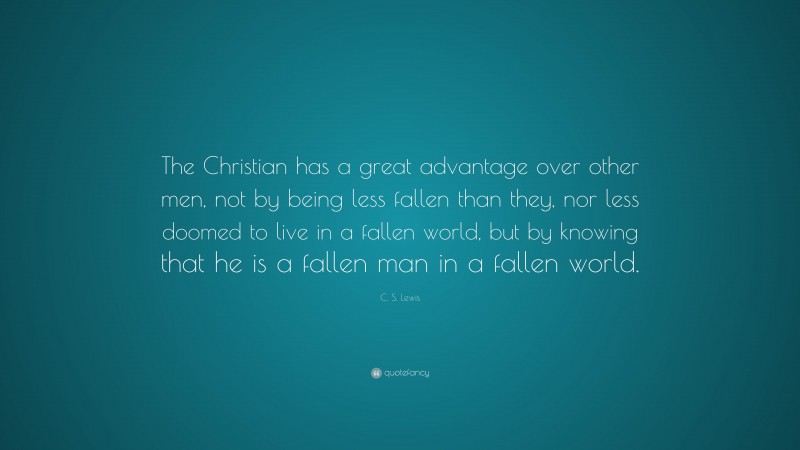 C. S. Lewis Quote: “The Christian has a great advantage over other men, not by being less fallen than they, nor less doomed to live in a fallen world, but by knowing that he is a fallen man in a fallen world.”