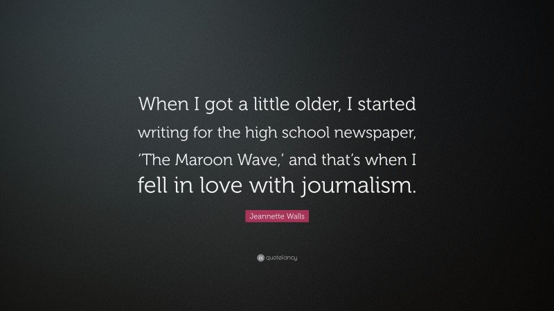 Jeannette Walls Quote: “When I got a little older, I started writing for the high school newspaper, ‘The Maroon Wave,’ and that’s when I fell in love with journalism.”