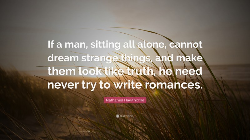 Nathaniel Hawthorne Quote: “If a man, sitting all alone, cannot dream strange things, and make them look like truth, he need never try to write romances.”