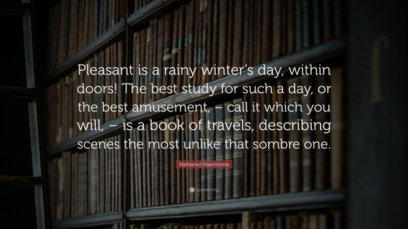 Nathaniel Hawthorne Quote: “Pleasant is a rainy winter’s day, within doors! The best study for such a day, or the best amusement, – call it which you will, – is a book of travels, describing scenes the most unlike that sombre one.”